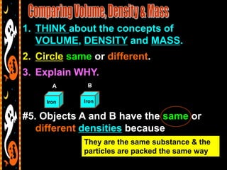 1. THINK about the concepts of
   VOLUME, DENSITY and MASS.
2. Circle same or different.
3. Explain WHY.
       A      B

     Iron    Iron


#5. Objects A and B have the same or
   different densities because
             They are the same substance & the
             particles are packed the same way
 