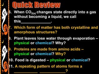 6. When CO2(s) changes state directly into a gas
   without becoming a liquid, we call
   this______________.
7. Which form of matter has both crystalline and
   amorphous structures?
8. Plant leaves lose water through evaporation –
   physical or chemical? Why?
9. Proteins are made from amino acids –
   physical or chemical? Why?
10. Food is digested – physical or chemical?
11. A repeating pattern of atoms forms a
   ___________ ____________?
 