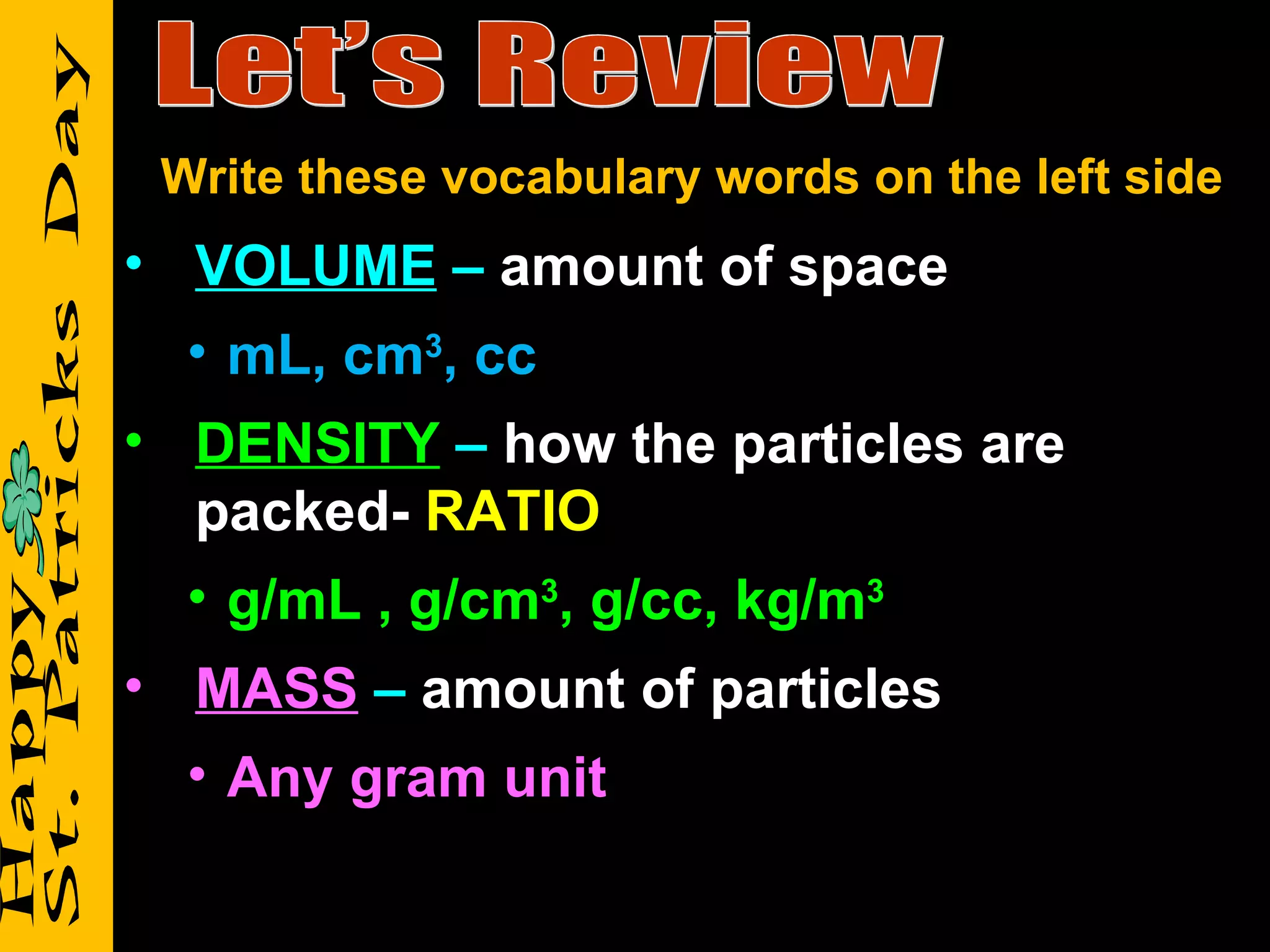 Let’s Review VOLUME  –  amount of space mL, cm 3 , cc DENSITY   –  how the particles are packed-  RATIO g/mL , g/cm 3 , g/cc, kg/m 3 MASS   –  amount of particles Any gram unit Write these vocabulary words on the left side 