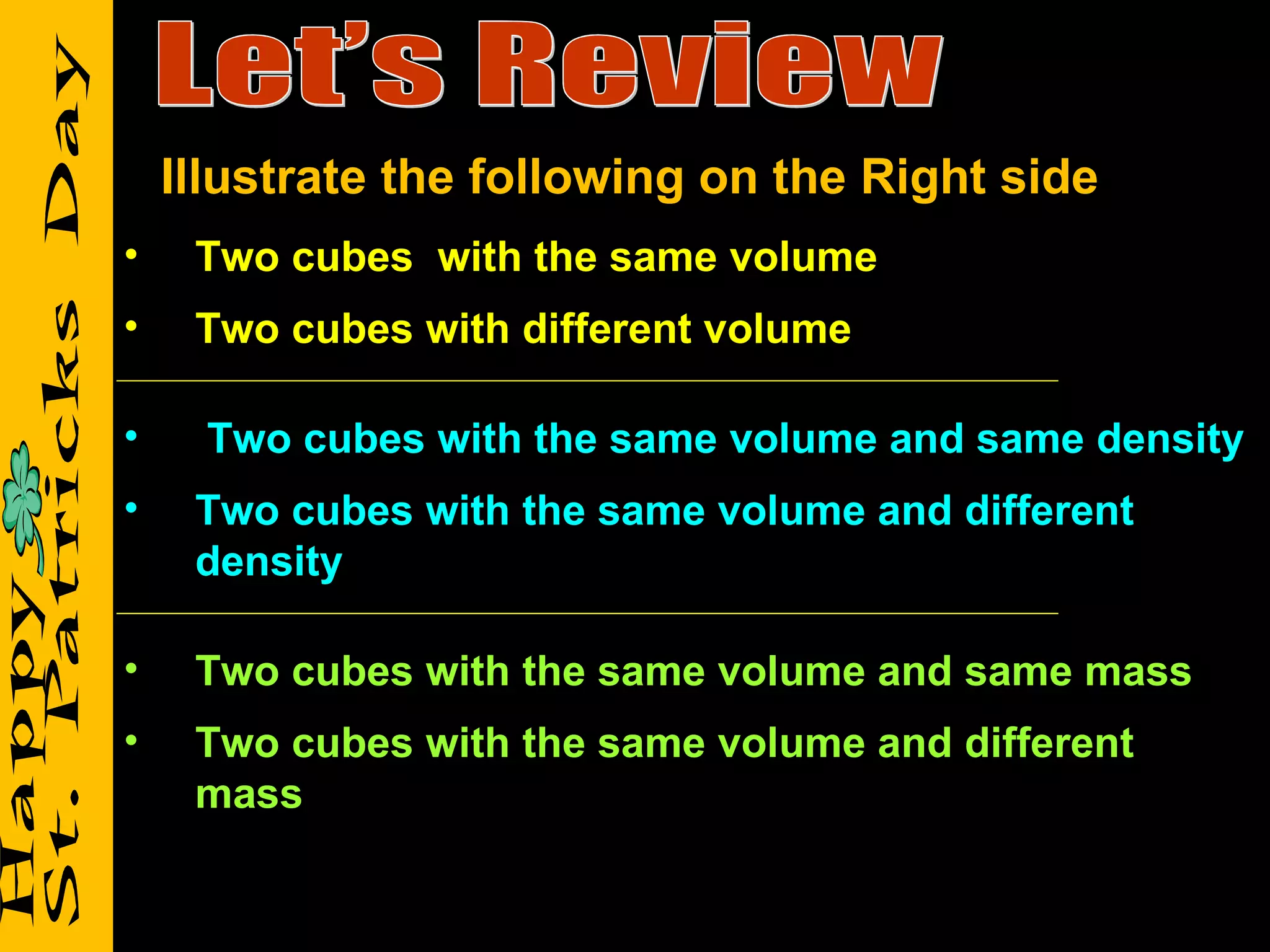 Let’s Review Two cubes  with the same volume Two cubes with different volume Two cubes with the same volume and same density Two cubes with the same volume and different density Two cubes with the same volume and same mass Two cubes with the same volume and different  mass Illustrate the following on the Right side 