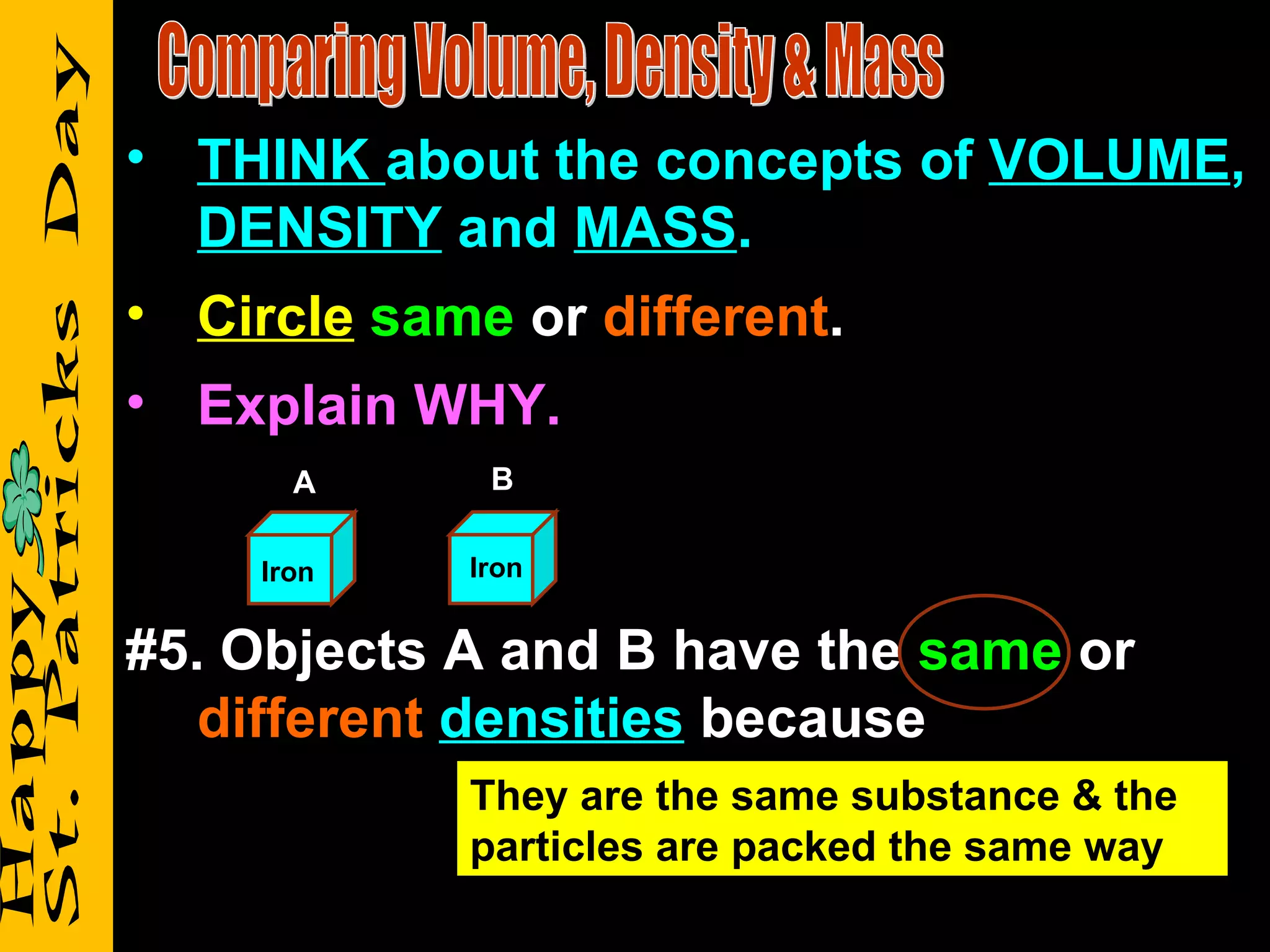 Comparing Volume, Density & Mass THINK  about the concepts of  VOLUME ,  DENSITY  and  MASS . Circle   same  or  different . Explain WHY. #5. Objects A and B have the  same  or  different   densities  because Iron Iron A B They are the same substance & the particles are packed the same way 
