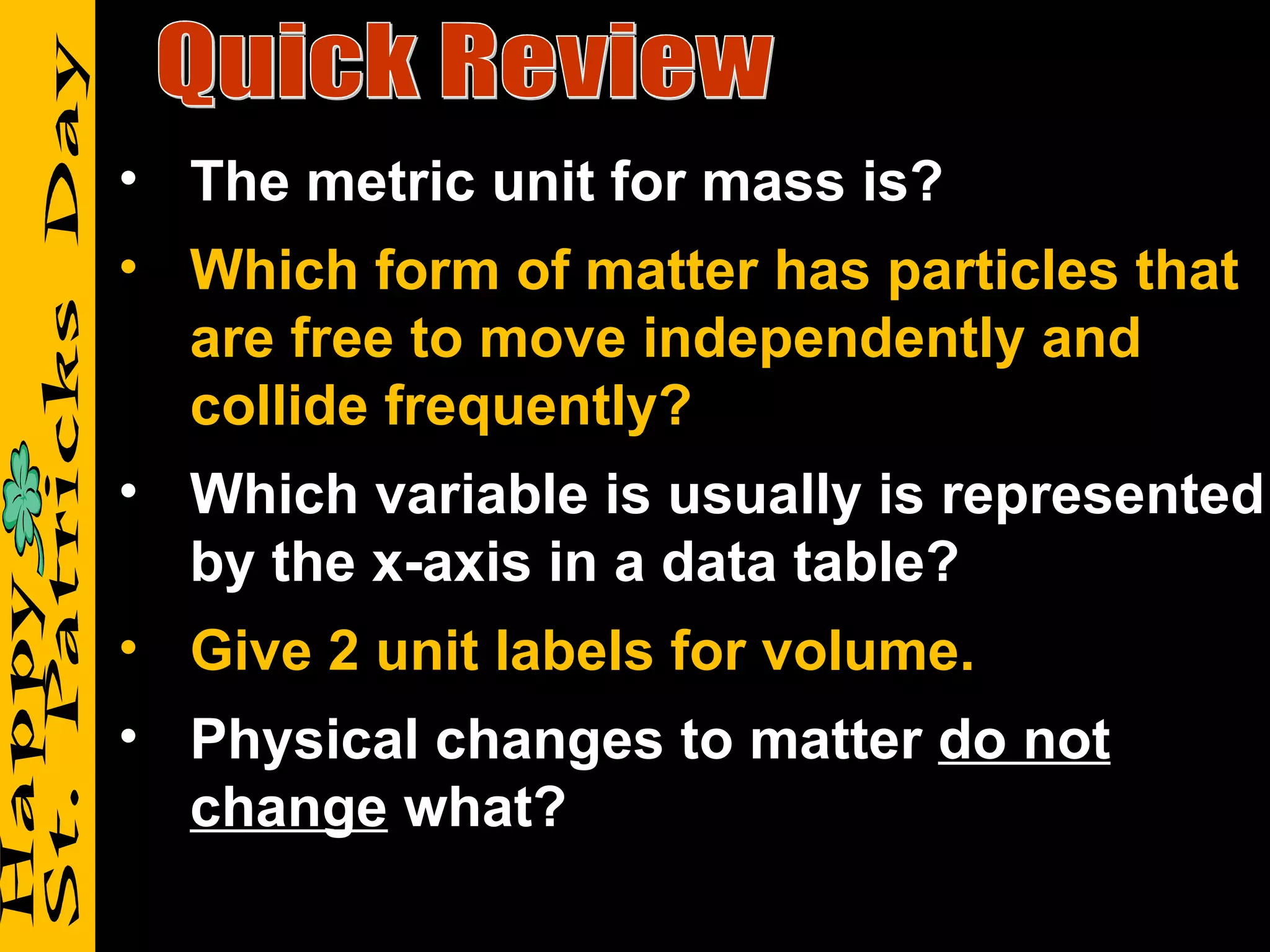 Quick Review The metric unit for mass is? Which form of matter has particles that are free to move independently and collide frequently? Which variable is usually is represented by the x-axis in a data table? Give 2 unit labels for volume. Physical changes to matter  do not change  what? 