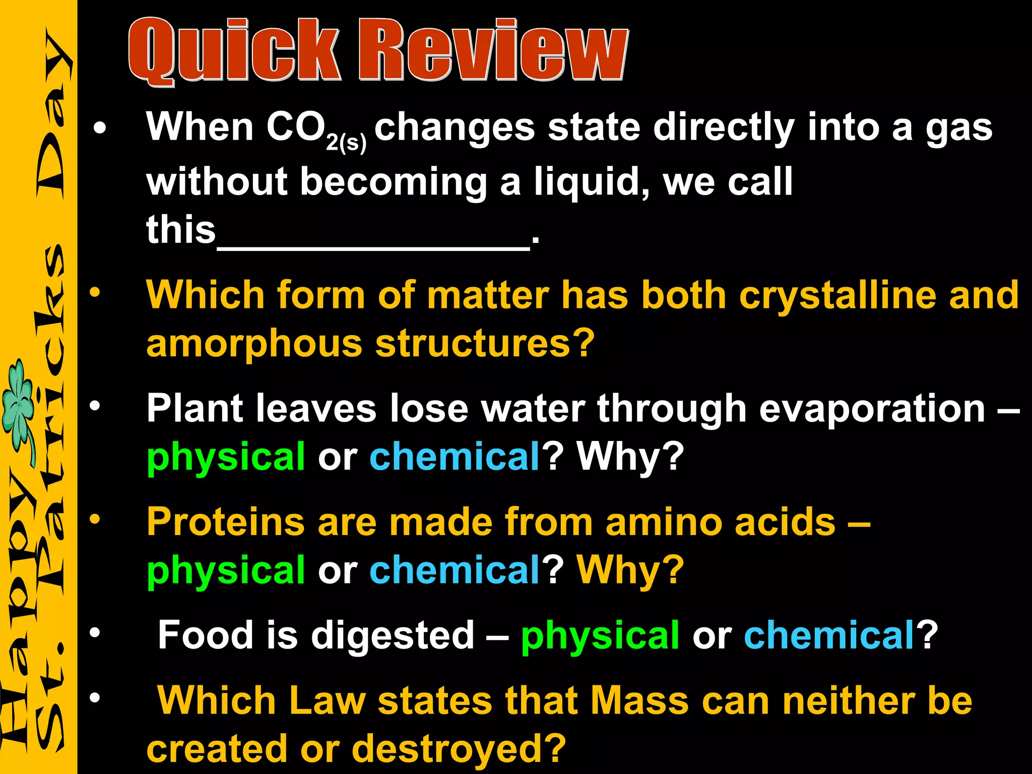 Quick Review When CO 2(s)  changes state directly into a gas without becoming a liquid, we call this______________. Which form of matter has both crystalline and amorphous structures? Plant leaves lose water through evaporation –  physical  or  chemical ? Why? Proteins are made from amino acids –  physical  or  chemical ?  Why? Food is digested –  physical  or  chemical ? Which Law states that Mass can neither be created or destroyed? 