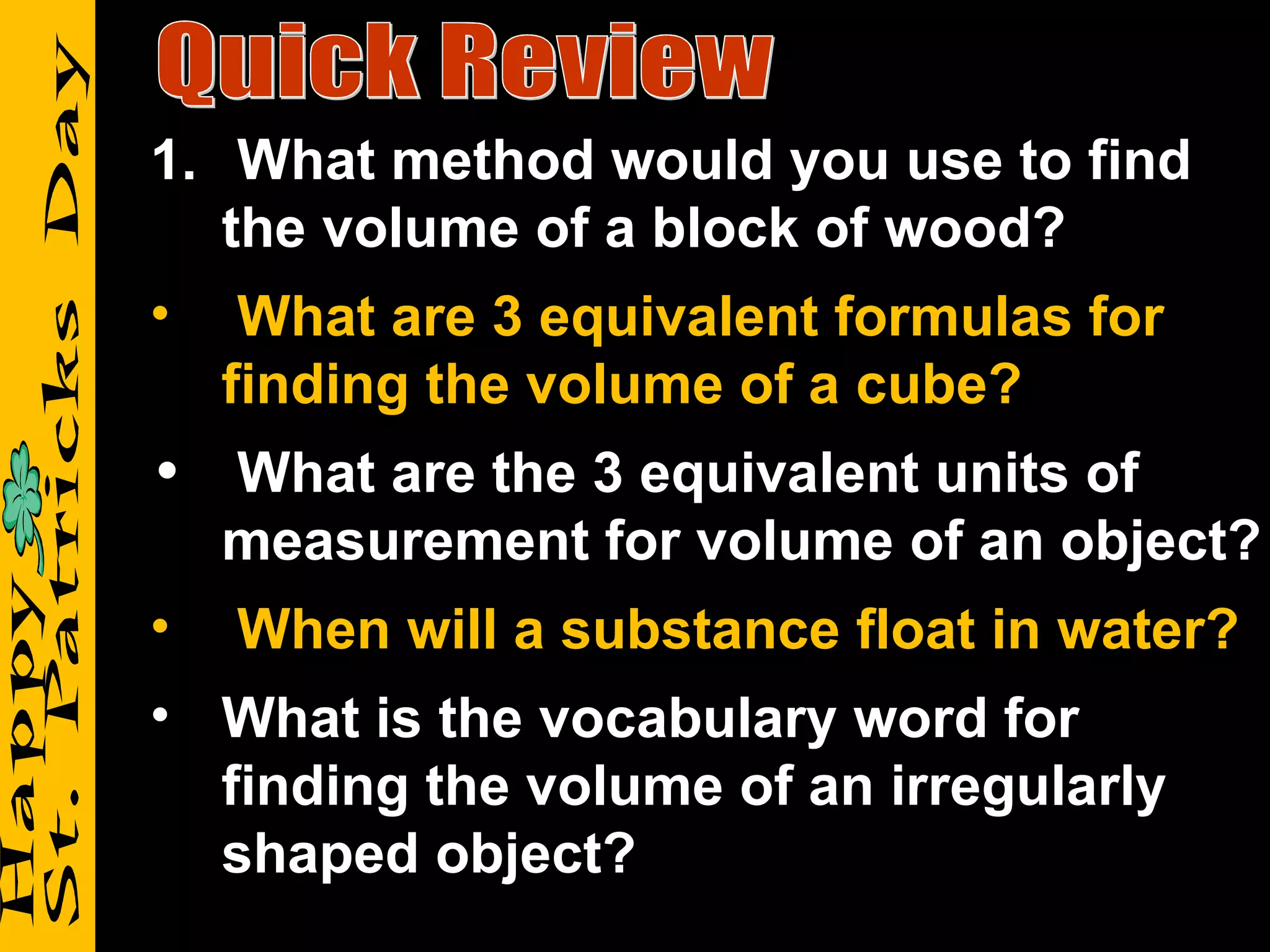 Quick Review What method would you use to find the volume of a block of wood? What are 3 equivalent formulas for finding the volume of a cube? What are the 3 equivalent units of measurement for volume of an object? When will a substance float in water? What is the vocabulary word for finding the volume of an irregularly shaped object? 