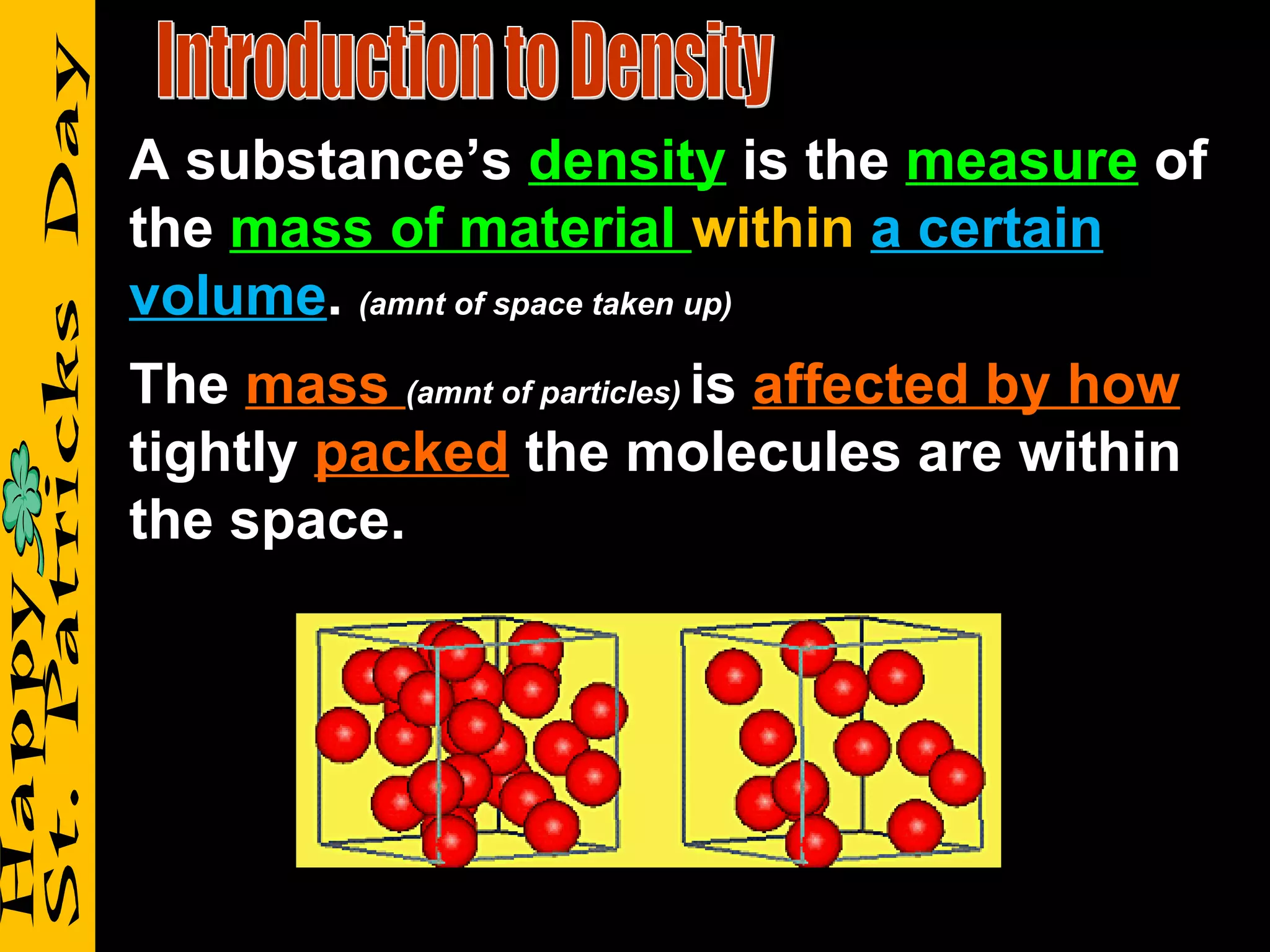 Introduction to Density A substance’s  density  is the  measure  of the  mass of material  within   a certain volume .  (amnt of space taken up) The  mass  (amnt of particles)  is  affected by how  tightly  packed  the molecules are within the space. 