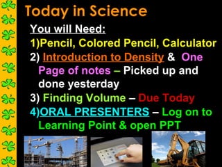 You will Need:
1)Pencil, Colored Pencil, Calculator
2) Introduction to Density & One
  Page of notes – Picked up and
  done yesterday
3) Finding Volume – Due Today
4)ORAL PRESENTERS – Log on to
  Learning Point & open PPT
 
