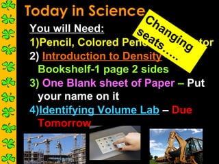 Ch
You will Need:       se ang
                       atsCalculator
1)Pencil, Colored Pencil, … ing
2) Introduction to Density – ..
  Bookshelf-1 page 2 sides
3) One Blank sheet of Paper – Put
  your name on it
4)Identifying Volume Lab – Due
  Tomorrow
 