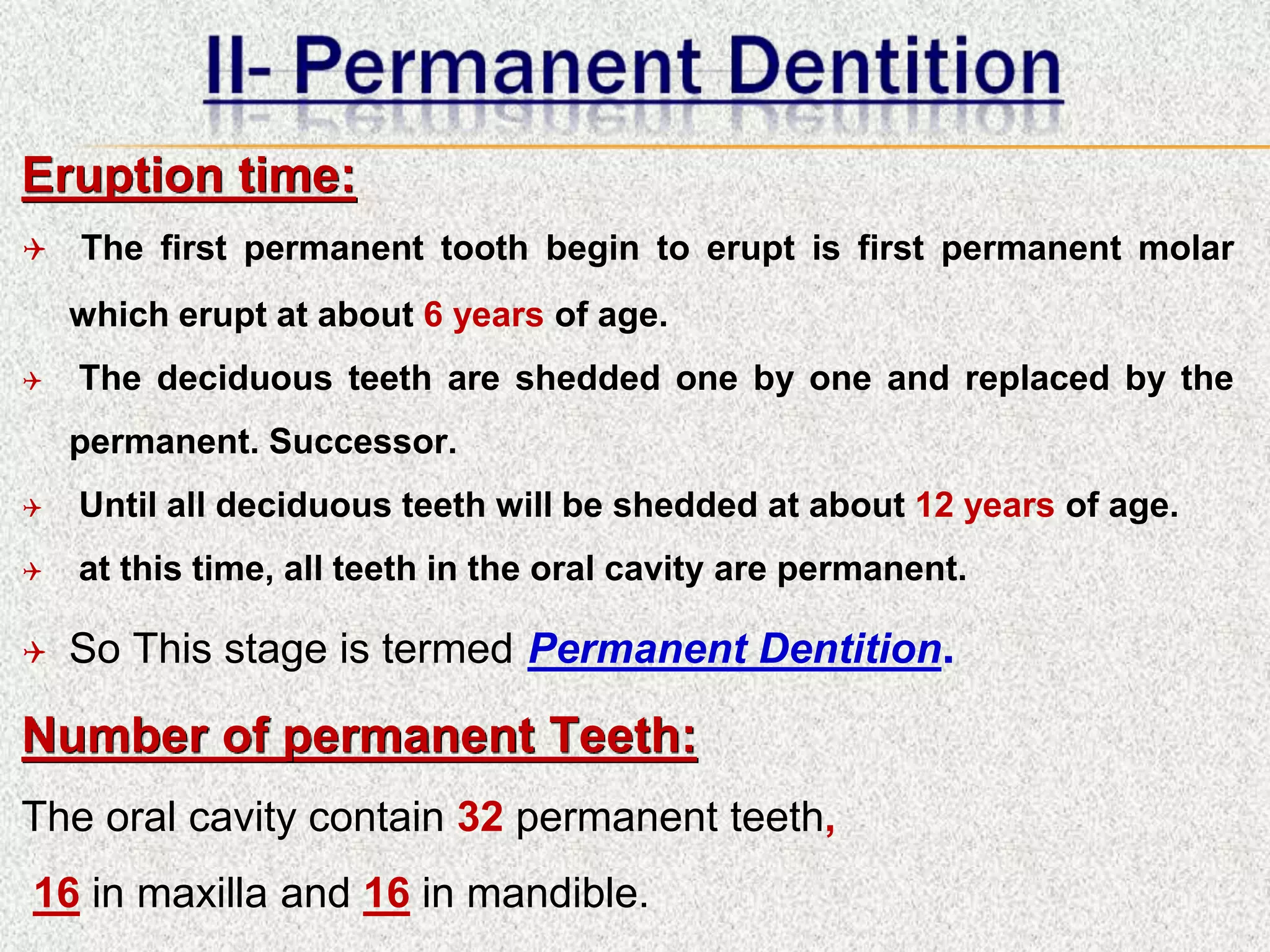 Eruption time:
 The first permanent tooth begin to erupt is first permanent molar
which erupt at about 6 years of age.
 The deciduous teeth are shedded one by one and replaced by the
permanent. Successor.
 Until all deciduous teeth will be shedded at about 12 years of age.
 at this time, all teeth in the oral cavity are permanent.
 So This stage is termed Permanent Dentition.
Number of permanent Teeth:
The oral cavity contain 32 permanent teeth,
16 in maxilla and 16 in mandible.
 