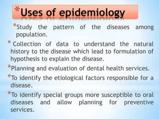 Uses of epidemiologyStudy the pattern of the diseases among population. Collection of data to understand the natural history to the disease which lead to formulation of hypothesis to explain the disease.Planning and evaluation of dental health services.To identify the etiological factors responsible for a disease.To identify special groups more susceptible to oral diseases and allow planning for preventive services. 