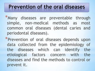 Prevention of the oral diseasesMany diseases are preventable through simple, non-medical methods as most common oral diseases (dental caries and periodontal diseases). Prevention of oral diseases depends upon data collected from the epidemiology of the diseases which can identify the etiological factors concern with the diseases and find the methods to control or prevent it.