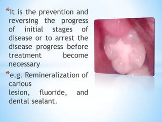 It is the prevention and reversing the progress of initial stages of disease or to arrest the disease progress before treatment become necessary e.g. Remineralization of carious lesion, fluoride, and dental sealant.  
