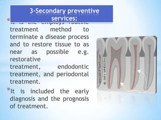 3-Secondary preventive services:It is the employs routine treatment method to terminate a disease process and to restore tissue to as near as possible e.g. restorative treatment, endodontic treatment, and periodontal treatment.It is included the early diagnosis and the prognosis of treatment.