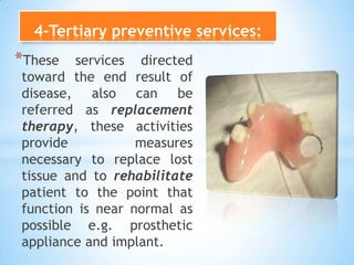4-Tertiary preventive services:These services directed toward the end result of disease, also can be referred as replacement therapy, these activities provide measures necessary to replace lost tissue and to rehabilitate patient to the point that function is near normal as possible e.g. prosthetic appliance and implant. 