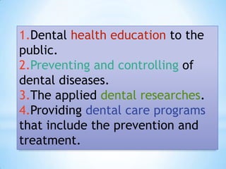 1.Dental health education to the public.2.Preventing and controlling of dental diseases.3.The applied dental researches.4.Providing dental care programs that include the prevention and treatment.