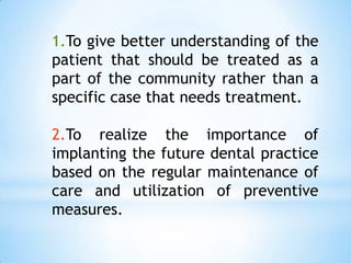 1.To give better understanding of the patient that should be treated as a part of the community rather than a specific case that needs treatment.2.To realize the importance of implanting the future dental practice based on the regular maintenance of care and utilization of preventive measures.