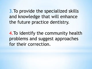 3.To provide the specialized skills and knowledge that will enhance the future practice dentistry.4.To identify the community health problems and suggest approaches for their correction.