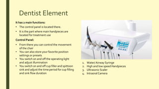 Dentist Element
It has 2 main functions:
• It is the part where main handpieces are
located for treatment use
• The control panel is located there.
Control Panel:
• From there you can control the movement
of the chair
• You can also store your favorite position
settings or presets
• You switch on and off the operating light
and adjust illumination
• You switch on and off cup filler and spittoon
sink and adjust the time period for cup filling
and sink flow duration
1. Water/ Airway Syringe
2. High and low speed Handpieces
3. Ultrasonic Scaler
4. Intraoral Camera
 