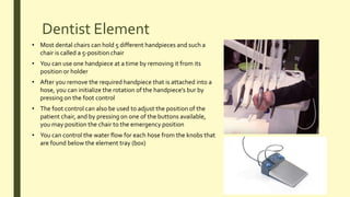 Dentist Element
• You can use one handpiece at a time by removing it from its
position or holder
• Most dental chairs can hold 5 different handpieces and such a
chair is called a 5-position chair
• After you remove the required handpiece that is attached into a
hose, you can initialize the rotation of the handpiece’s bur by
pressing on the foot control
• The foot control can also be used to adjust the position of the
patient chair, and by pressing on one of the buttons available,
you may position the chair to the emergency position
• You can control the water flow for each hose from the knobs that
are found below the element tray (box)
 
