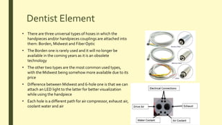 Dentist Element
• There are three universal types of hoses in which the
handpieces and/or handpieces couplings are attached into
them: Borden, Midwest and Fiber Optic
• The Borden one is rarely used and it will no longer be
available in the coming years as it is an obsolete
technology
• The other two types are the most common used types,
with the Midwest being somehow more available due to its
price
• Difference between Midwest and 6-hole one is that we can
attach an LED light to the latter for better visualization
while using the handpiece
• Each hole is a different path for air compressor, exhaust air,
coolant water and air
 