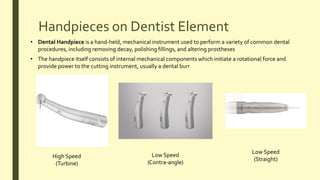 Handpieces on Dentist Element
• Dental Handpiece is a hand-held, mechanical instrument used to perform a variety of common dental
procedures, including removing decay, polishing fillings, and altering prostheses
• The handpiece itself consists of internal mechanical components which initiate a rotational force and
provide power to the cutting instrument, usually a dental burr
High Speed
(Turbine)
Low Speed
(Contra-angle)
Low Speed
(Straight)
 