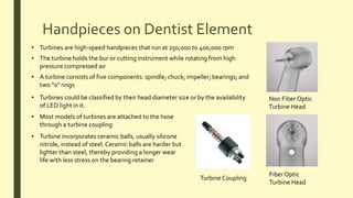 Handpieces on Dentist Element
Non Fiber Optic
Turbine Head
Fiber Optic
Turbine Head
• Turbines are high-speed handpieces that run at 250,000 to 400,000 rpm
• The turbine holds the bur or cutting instrument while rotating from high
pressure compressed air
• A turbine consists of five components: spindle; chuck; impeller; bearings; and
two "0" rings
• Turbines could be classified by their head diameter size or by the availability
of LED light in it.
Turbine Coupling
• Most models of turbines are attached to the hose
through a turbine coupling
• Turbine incorporates ceramic balls, usually silicone
nitride, instead of steel. Ceramic balls are harder but
lighter than steel, thereby providing a longer wear
life with less stress on the bearing retainer
 