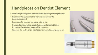 Handpieces on Dentist Element
• Contra-angle handpieces are color coded according to their gear ratio
• Gear ratio: the gears will either increase or decrease the
transmission speed
• Green color for example has a gear ratio of 6:1.
• If we used a motor with a speed of 42,000 and attached to it a
6:1 contra, the resultant speed will be 7,000 rpm
• However, the contra-angle also has a maximum allowed speed to run
 
