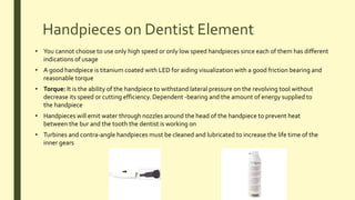 Handpieces on Dentist Element
• You cannot choose to use only high speed or only low speed handpieces since each of them has different
indications of usage
• A good handpiece is titanium coated with LED for aiding visualization with a good friction bearing and
reasonable torque
• Torque: It is the ability of the handpiece to withstand lateral pressure on the revolving tool without
decrease its speed or cutting efficiency. Dependent -bearing and the amount of energy supplied to
the handpiece
• Handpieces will emit water through nozzles around the head of the handpiece to prevent heat
between the bur and the tooth the dentist is working on
• Turbines and contra-angle handpieces must be cleaned and lubricated to increase the life time of the
inner gears
 