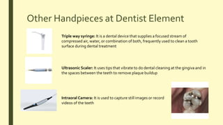 Other Handpieces at Dentist Element
Triple way syringe: It is a dental device that supplies a focused stream of
compressed air, water, or combination of both, frequently used to clean a tooth
surface during dental treatment
Ultrasonic Scaler: It uses tips that vibrate to do dental cleaning at the gingiva and in
the spaces between the teeth to remove plaque buildup
Intraoral Camera: It is used to capture still images or record
videos of the teeth
 