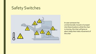 Safety Switches
In case someone has
unintentionally moved or bumped
into these locations while the chair
is moving, the chair will give an
alarm beep then halts movement of
the chair
 