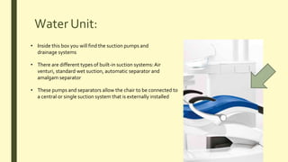 Water Unit:
• Inside this box you will find the suction pumps and
drainage systems
• There are different types of built-in suction systems:Air
venturi, standard wet suction, automatic separator and
amalgam separator
• These pumps and separators allow the chair to be connected to
a central or single suction system that is externally installed
 