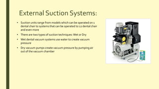 External Suction Systems:
• Suction units range from models which can be operated on 1
dental chair to systems that can be operated to 12 dental chair
and even more
• There are two types of suction techniques:Wet or Dry
• Wet dental vacuum systems use water to create vacuum
pressure
• Dry vacuum pumps create vacuum pressure by pumping air
out of the vacuum chamber
 