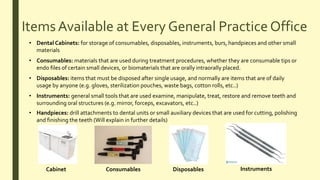 ItemsAvailable at Every General Practice Office
• Dental Cabinets: for storage of consumables, disposables, instruments, burs, handpieces and other small
materials
• Consumables: materials that are used during treatment procedures, whether they are consumable tips or
endo files of certain small devices, or biomaterials that are orally intraorally placed.
• Disposables: items that must be disposed after single usage, and normally are items that are of daily
usage by anyone (e.g. gloves, sterilization pouches, waste bags, cotton rolls, etc..)
• Instruments: general small tools that are used examine, manipulate, treat, restore and remove teeth and
surrounding oral structures (e.g. mirror, forceps, excavators, etc..)
• Handpieces: drill attachments to dental units or small auxiliary devices that are used for cutting, polishing
and finishing the teeth (Will explain in further details)
Cabinet Consumables Disposables Instruments
 