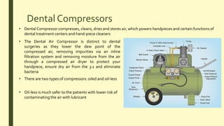 Dental Compressors
• Dental Compressor compresses, cleans, dries and stores air, which powers handpieces and certain functions of
dental treatment centers and hand-piece cleaners
• The Dental Air Compressor is distinct to dental
surgeries as they lower the dew point of the
compressed air, removing impurities via an inline
filtration system and removing moisture from the air
through a compressed air dryer to protect your
handpiece, ensure dry air from the 3:1 and eliminate
bacteria
• There are two types of compressors: oiled and oil-less
• Oil-less is much safer to the patients with lower risk of
contaminating the air with lubricant
 
