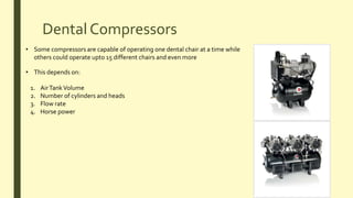 Dental Compressors
• Some compressors are capable of operating one dental chair at a time while
others could operate upto 15 different chairs and even more
• This depends on:
1. AirTankVolume
2. Number of cylinders and heads
3. Flow rate
4. Horse power
 