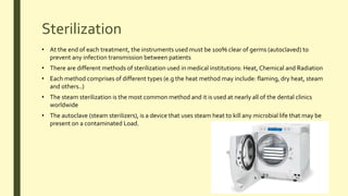 Sterilization
• At the end of each treatment, the instruments used must be 100% clear of germs (autoclaved) to
prevent any infection transmission between patients
• There are different methods of sterilization used in medical institutions: Heat, Chemical and Radiation
• Each method comprises of different types (e.g the heat method may include: flaming, dry heat, steam
and others..)
• The steam sterilization is the most common method and it is used at nearly all of the dental clinics
worldwide
• The autoclave (steam sterilizers), is a device that uses steam heat to kill any microbial life that may be
present on a contaminated Load.
 