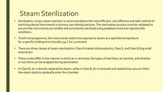 Steam Sterilization
• There are three classes of steam sterilization:Class N (naked solid products),Class S, and Class B (big small
autoclaves)
• Sterilization using a steam sterilizer is recommended as the most efficient, cost effective and safe method of
sterilizing dental instruments in primary care dental practices.The sterilization process must be validated to
ensure that instruments are reliably and consistently sterilized using predetermined and reproducible
conditions
• To kill microorganisms, the instruments need to be exposed to steam at a specified temperature
for a specific holding time (Usually 134 C for 4 minutes)
• These cycles differ in the manner in which air is removed, the types of load they can sterilize, and whether
or not items can be wrapped during sterilization
• In Class N, air is directly replaced by steam, while in Class B, air is removed and replaced by vacuum them
the steam starts to gradually enter the chamber.
 