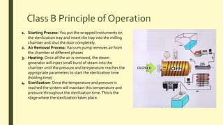 Class B Principle of Operation
1. Starting Process: You put the wrapped instruments on
the sterilization tray and insert the tray into the milling
chamber and shut the door completely.
2. Air Removal Process: Vacuum pump removes air from
the chamber at different phases
3. Heating: Once all the air is removed, the steam
generator will inject small burst of steam into the
chamber until the pressure and temperature reaches the
appropriate parameters to start the sterilization time
(holding time)
4. Sterilization: Once the temperature and pressure is
reached the system will maintain this temperature and
pressure throughout the sterilization time.This is the
stage where the sterilization takes place.
 