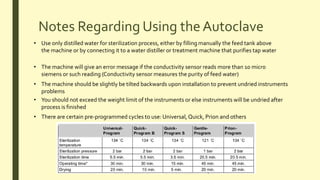 Notes Regarding Using the Autoclave
• Use only distilled water for sterilization process, either by filling manually the feed tank above
the machine or by connecting it to a water distiller or treatment machine that purifies tap water
• The machine will give an error message if the conductivity sensor reads more than 10 micro
siemens or such reading (Conductivity sensor measures the purity of feed water)
• The machine should be slightly be tilted backwards upon installation to prevent undried instruments
problems
• You should not exceed the weight limit of the instruments or else instruments will be undried after
process is finished
• There are certain pre-programmed cycles to use: Universal, Quick, Prion and others
 