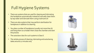 Full Hygiene Systems
• There are systems that are used for cleaning and lubricating
the handpieces automatically instead of manually clean them
by tap water and lubricate them using a lubricant oil
• There are also systems that may perform sterilization for
handpieces in addition to cleaning
• You place number of handpieces (usually not more than 6)
and hang them on a holder them close the chamber and start
the process
• The autoclave class for such systems is Class S
• The whole process of cleaning, lubricating and autoclaving
takes around 12 minutes only
 