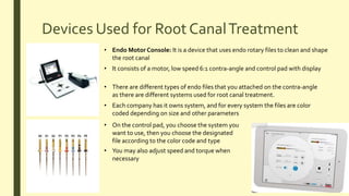 Devices Used for Root CanalTreatment
• Endo Motor Console: It is a device that uses endo rotary files to clean and shape
the root canal
• It consists of a motor, low speed 6:1 contra-angle and control pad with display
• There are different types of endo files that you attached on the contra-angle
as there are different systems used for root canal treatment.
• Each company has it owns system, and for every system the files are color
coded depending on size and other parameters
• On the control pad, you choose the system you
want to use, then you choose the designated
file according to the color code and type
• You may also adjust speed and torque when
necessary
 