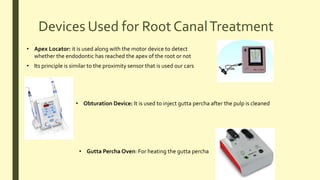 Devices Used for Root CanalTreatment
• Apex Locator: it is used along with the motor device to detect
whether the endodontic has reached the apex of the root or not
• Its principle is similar to the proximity sensor that is used our cars
• Obturation Device: It is used to inject gutta percha after the pulp is cleaned
• Gutta Percha Oven: For heating the gutta percha
 