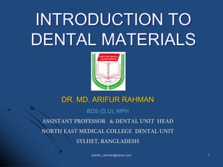 DR. MD. ARIFUR RAHMAN
BDS (D.U), MPH
ASSISTANT PROFESSOR & DENTAL UNIT HEAD
NORTH EAST MEDICAL COLLEGE DENTAL UNIT
SYLHET, BANGLADESH
INTRODUCTION TO
DENTAL MATERIALS
1drarifur_rahman@yahoo.com
 