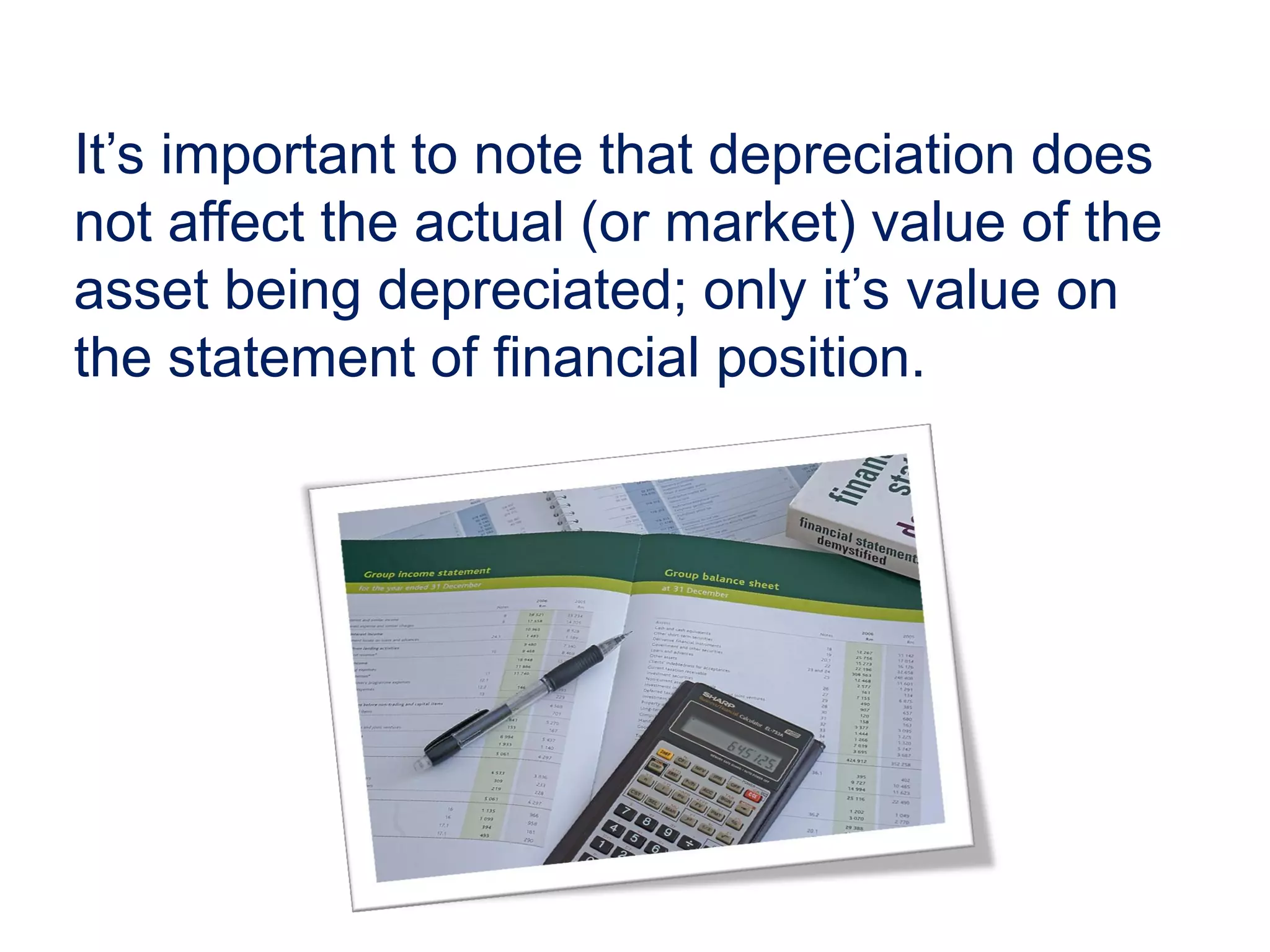 It’s important to note that depreciation does
not affect the actual (or market) value of the
asset being depreciated; only it’s value on
the statement of financial position.
 