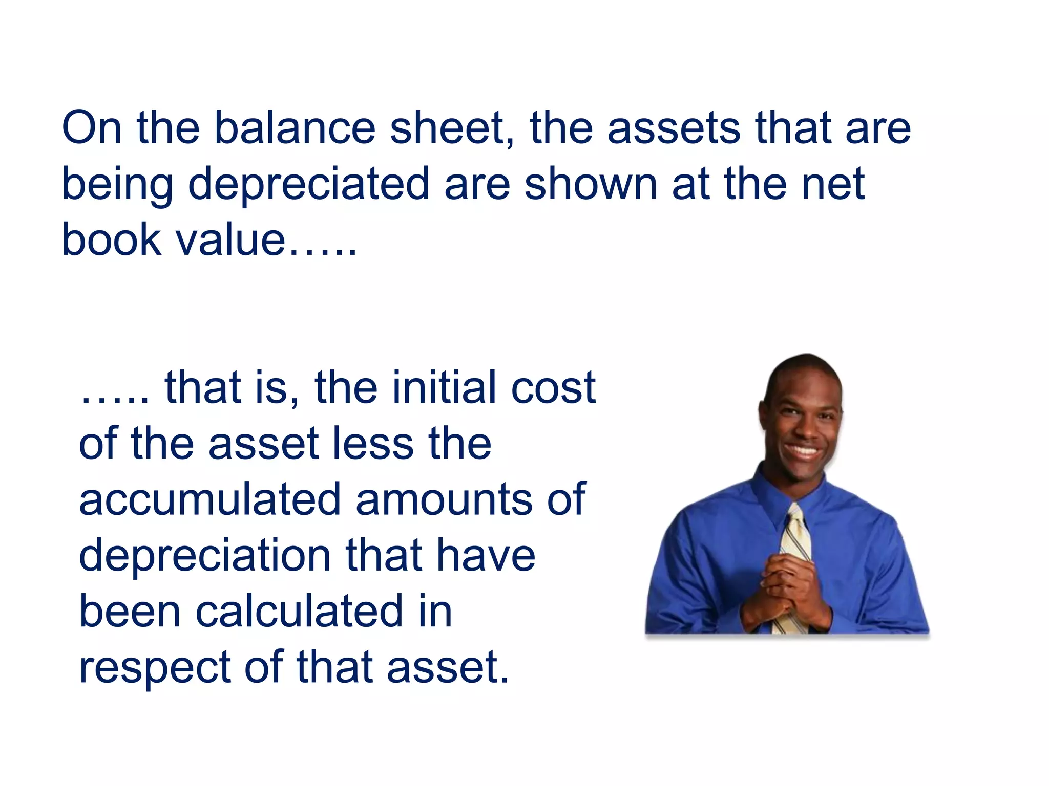 On the balance sheet, the assets that are
being depreciated are shown at the net
book value…..
….. that is, the initial cost
of the asset less the
accumulated amounts of
depreciation that have
been calculated in
respect of that asset.
 