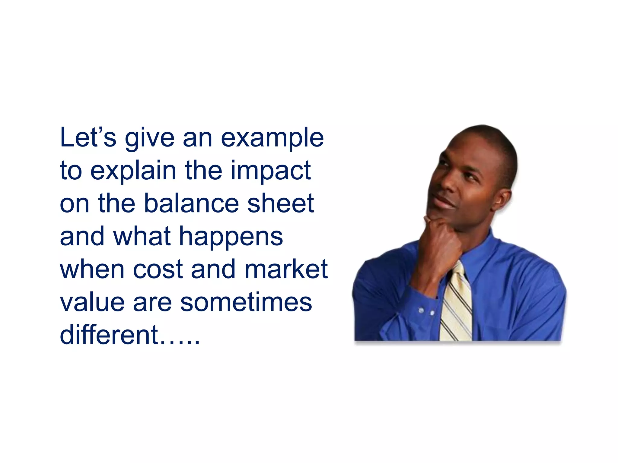 Let’s give an example
to explain the impact
on the balance sheet
and what happens
when cost and market
value are sometimes
different…..
 