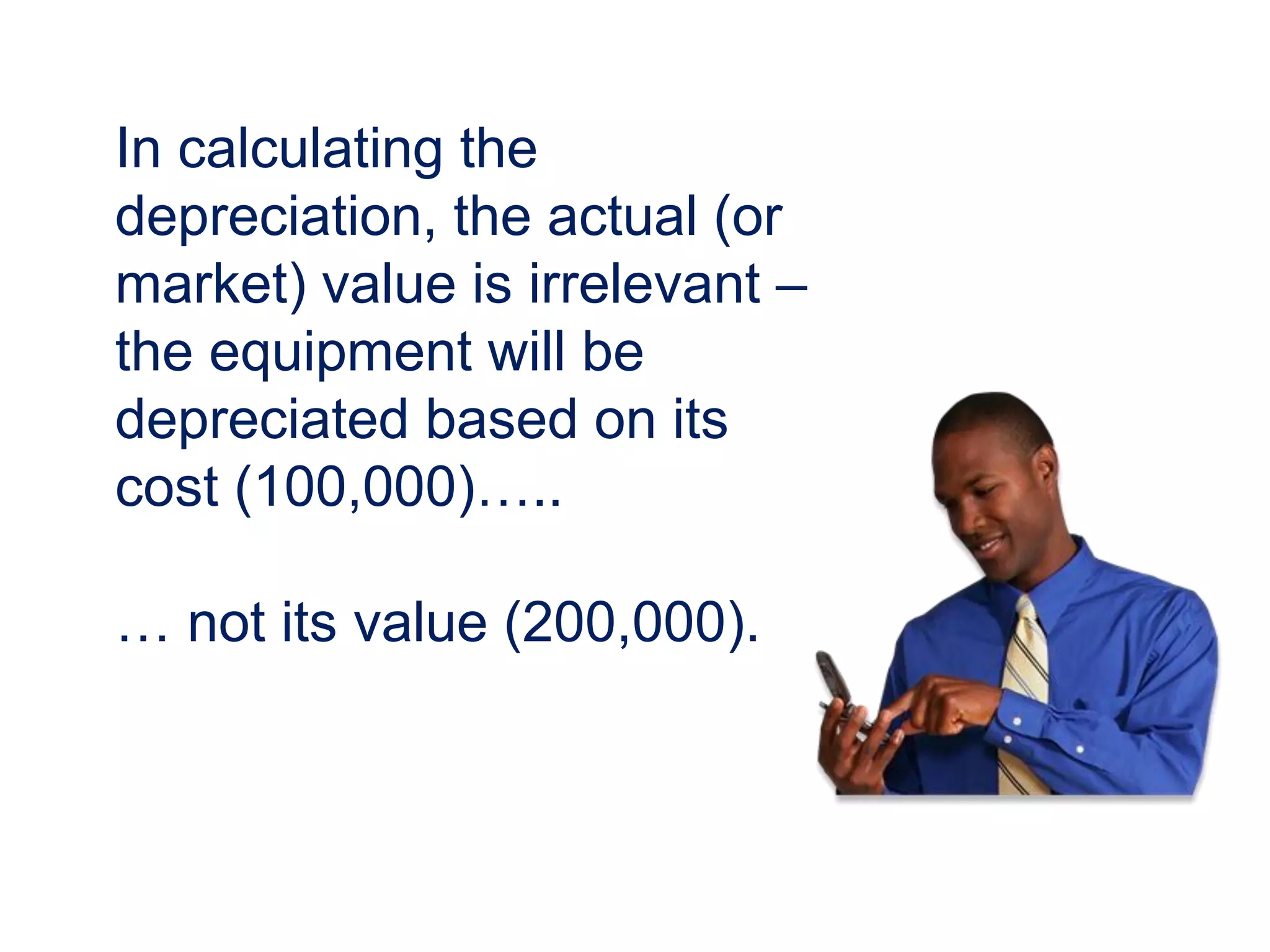 In calculating the
depreciation, the actual (or
market) value is irrelevant –
the equipment will be
depreciated based on its
cost (100,000)…..
… not its value (200,000).
 