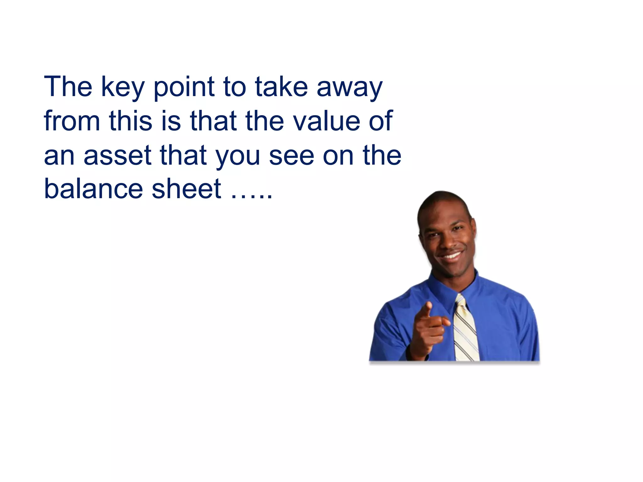 The key point to take away
from this is that the value of
an asset that you see on the
balance sheet …..
 