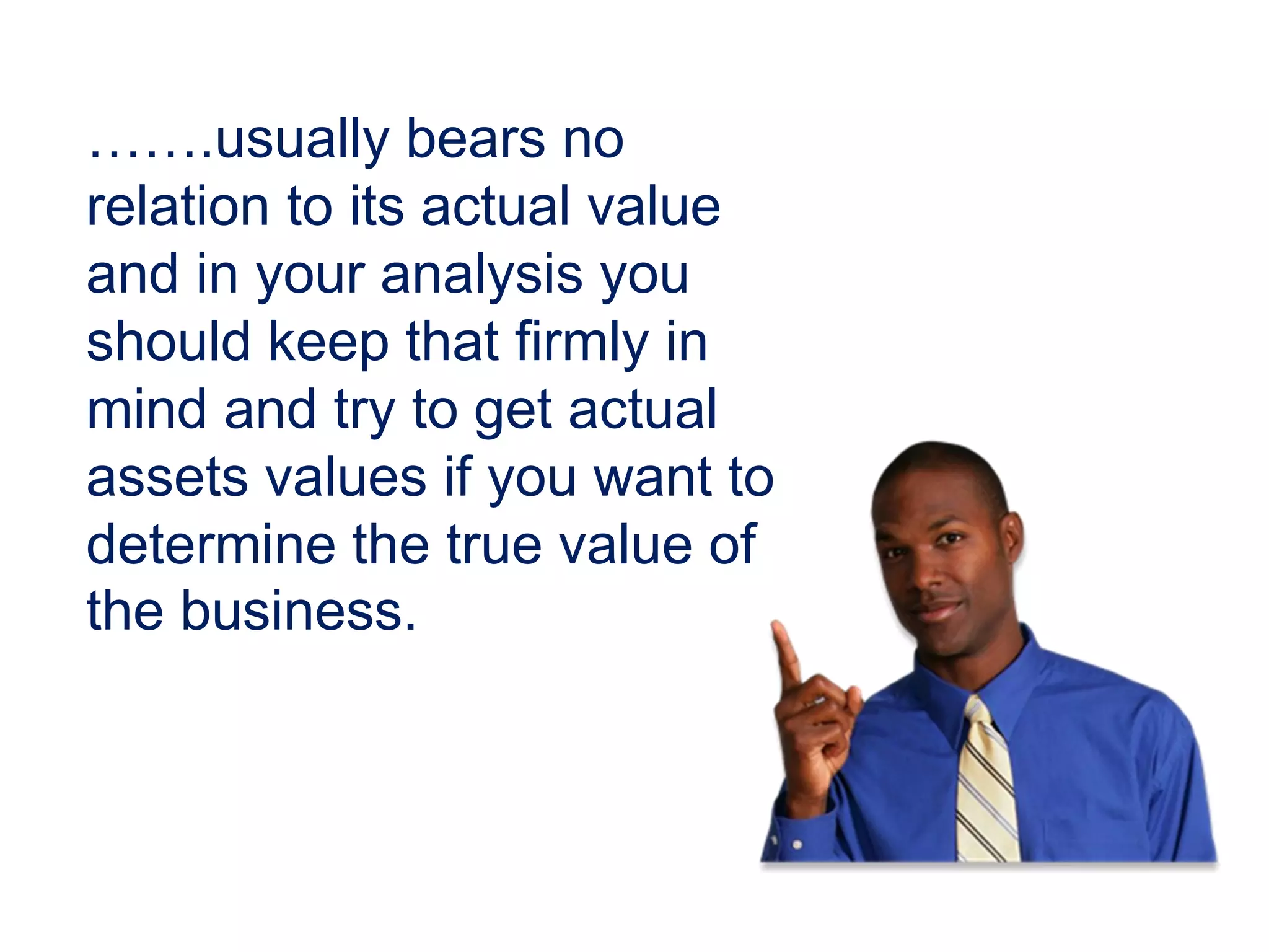 …….usually bears no
relation to its actual value
and in your analysis you
should keep that firmly in
mind and try to get actual
assets values if you want to
determine the true value of
the business.
 