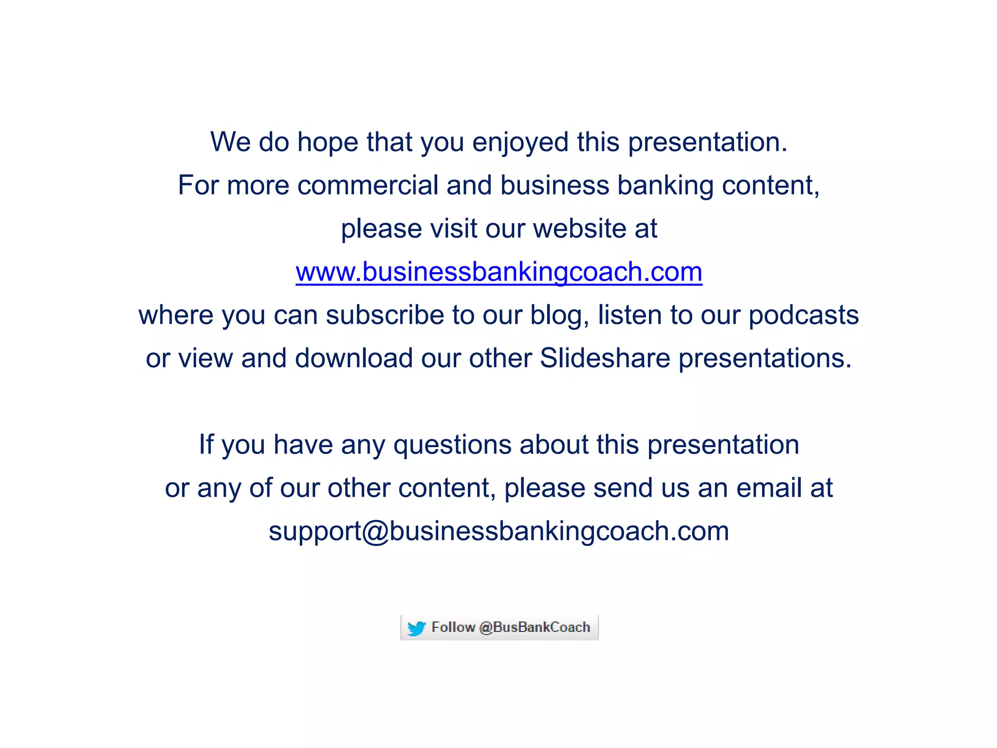 We do hope that you enjoyed this presentation.
For more commercial and business banking content,
please visit our website at
www.businessbankingcoach.com
where you can subscribe to our blog, listen to our podcasts
or view and download our other Slideshare presentations.
If you have any questions about this presentation
or any of our other content, please send us an email at
support@businessbankingcoach.com
 