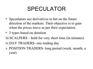SPECULATOR
• Speculators use derivatives to bet on the future
    direction of the markets. Their objective is to gain
    when the prices move as per their expectation.
• 3 types based on duration
iii.SCALPERS – hold for very short time (in minutes)
iv.DAY TRADERS- one trading day
v. POSITION TRADERS- long period (week, month, a
    year).
 